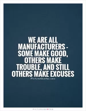 We are all manufacturers - some make good, others make trouble, and still others make excuses Picture Quote #1