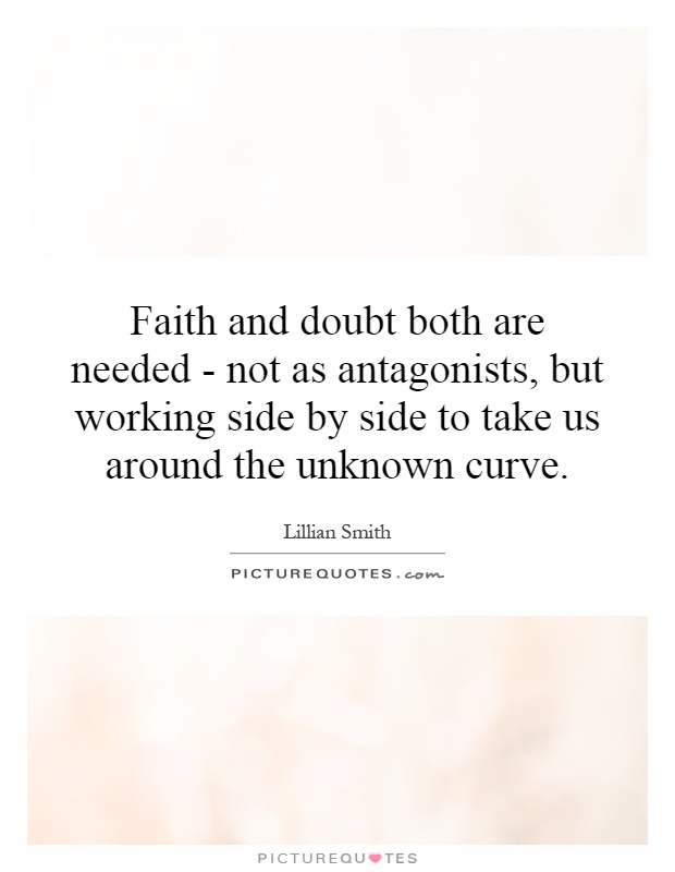 Faith and doubt both are needed - not as antagonists, but working side by side to take us around the unknown curve Picture Quote #1