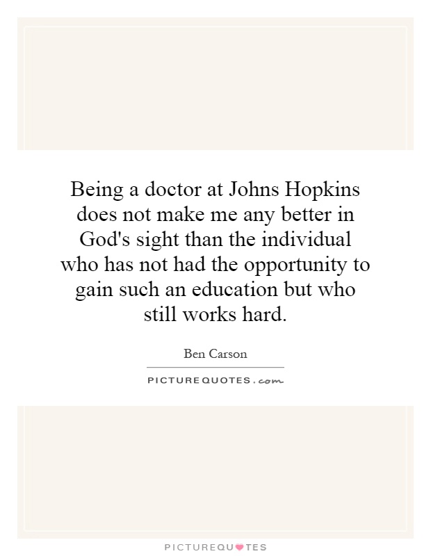 Being a doctor at Johns Hopkins does not make me any better in God's sight than the individual who has not had the opportunity to gain such an education but who still works hard Picture Quote #1