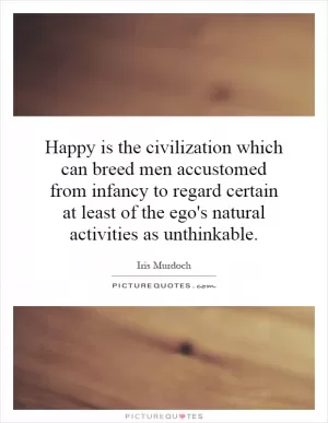 Happy is the civilization which can breed men accustomed from infancy to regard certain at least of the ego's natural activities as unthinkable Picture Quote #1