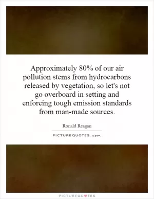 Approximately 80% of our air pollution stems from hydrocarbons released by vegetation, so let's not go overboard in setting and enforcing tough emission standards from man-made sources Picture Quote #1