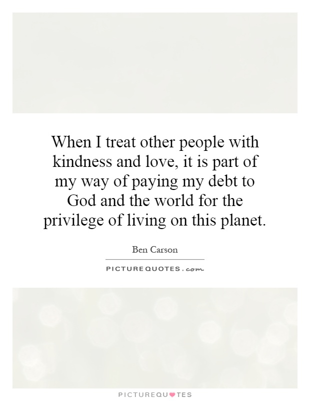 When I treat other people with kindness and love, it is part of my way of paying my debt to God and the world for the privilege of living on this planet Picture Quote #1