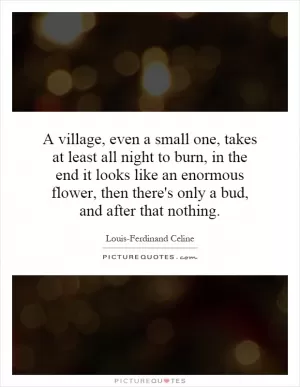 A village, even a small one, takes at least all night to burn, in the end it looks like an enormous flower, then there's only a bud, and after that nothing Picture Quote #1