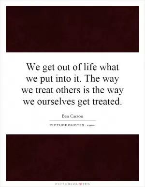 We get out of life what we put into it. The way we treat others is the way we ourselves get treated Picture Quote #1