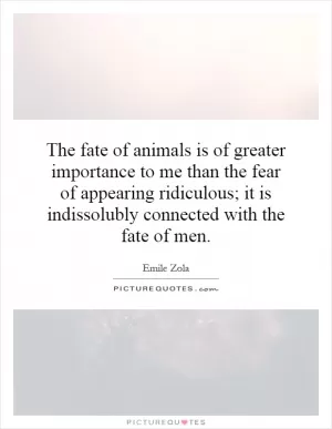 The fate of animals is of greater importance to me than the fear of appearing ridiculous; it is indissolubly connected with the fate of men Picture Quote #1