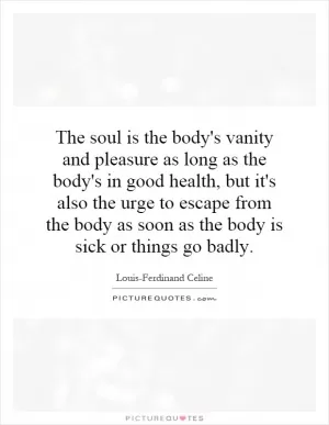 The soul is the body's vanity and pleasure as long as the body's in good health, but it's also the urge to escape from the body as soon as the body is sick or things go badly Picture Quote #1