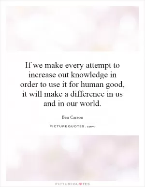 If we make every attempt to increase out knowledge in order to use it for human good, it will make a difference in us and in our world Picture Quote #1
