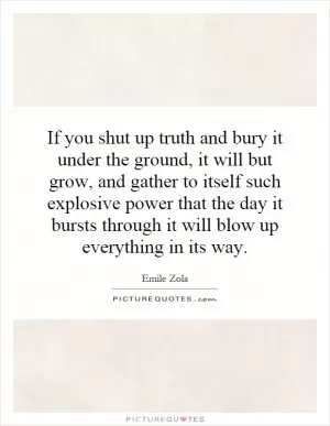 If you shut up truth and bury it under the ground, it will but grow, and gather to itself such explosive power that the day it bursts through it will blow up everything in its way Picture Quote #1