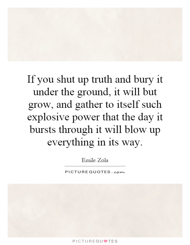 If you shut up truth and bury it under the ground, it will but grow, and gather to itself such explosive power that the day it bursts through it will blow up everything in its way Picture Quote #1