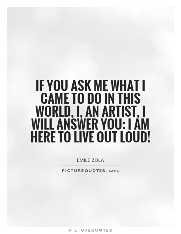 If you ask me what I came to do in this world, i, an artist, I will answer you: I am here to live out loud! Picture Quote #1
