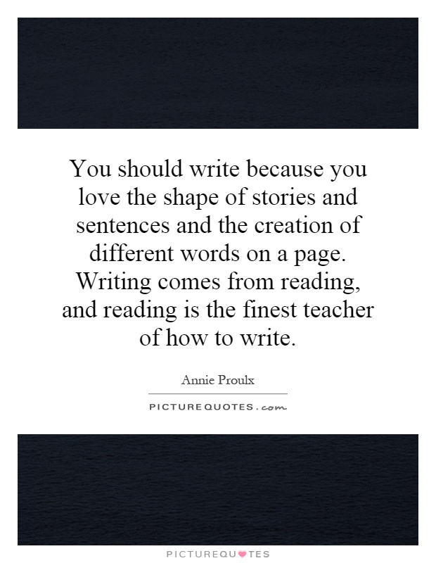 You should write because you love the shape of stories and sentences and the creation of different words on a page. Writing comes from reading, and reading is the finest teacher of how to write Picture Quote #1
