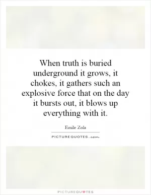 When truth is buried underground it grows, it chokes, it gathers such an explosive force that on the day it bursts out, it blows up everything with it Picture Quote #1