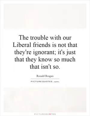 The trouble with our Liberal friends is not that they're ignorant; it's just that they know so much that isn't so Picture Quote #1