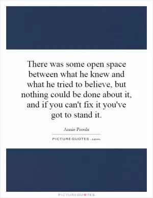 There was some open space between what he knew and what he tried to believe, but nothing could be done about it, and if you can't fix it you've got to stand it Picture Quote #1