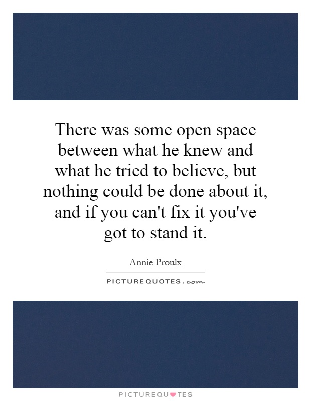 There was some open space between what he knew and what he tried to believe, but nothing could be done about it, and if you can't fix it you've got to stand it Picture Quote #1