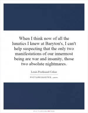 When I think now of all the lunatics I knew at Baryton's, I can't help suspecting that the only two manifestations of our innermost being are war and insanity, those two absolute nightmares Picture Quote #1