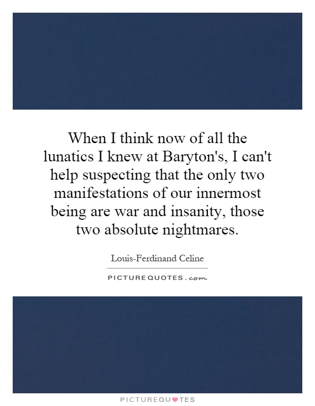 When I think now of all the lunatics I knew at Baryton's, I can't help suspecting that the only two manifestations of our innermost being are war and insanity, those two absolute nightmares Picture Quote #1