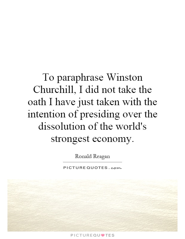 To paraphrase Winston Churchill, I did not take the oath I have just taken with the intention of presiding over the dissolution of the world's strongest economy Picture Quote #1