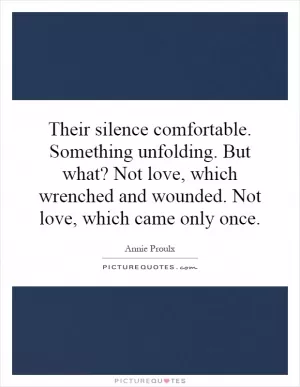 Their silence comfortable. Something unfolding. But what? Not love, which wrenched and wounded. Not love, which came only once Picture Quote #1