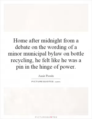 Home after midnight from a debate on the wording of a minor municipal bylaw on bottle recycling, he felt like he was a pin in the hinge of power Picture Quote #1