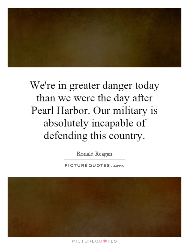 We're in greater danger today than we were the day after Pearl Harbor. Our military is absolutely incapable of defending this country Picture Quote #1