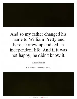 And so my father changed his name to William Pretty and here he grew up and led an independent life. And if it was not happy, he didn't know it Picture Quote #1