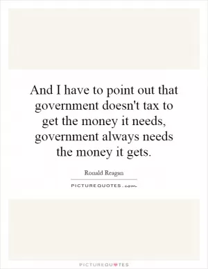 And I have to point out that government doesn't tax to get the money it needs, government always needs the money it gets Picture Quote #1