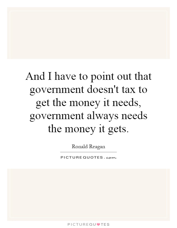And I have to point out that government doesn't tax to get the money it needs, government always needs the money it gets Picture Quote #1