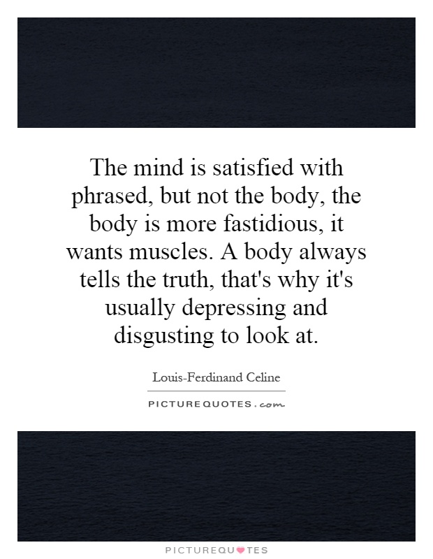 The mind is satisfied with phrased, but not the body, the body is more fastidious, it wants muscles. A body always tells the truth, that's why it's usually depressing and disgusting to look at Picture Quote #1