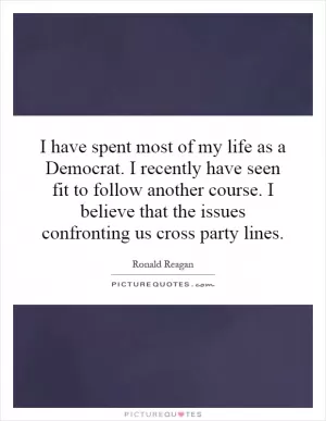 I have spent most of my life as a Democrat. I recently have seen fit to follow another course. I believe that the issues confronting us cross party lines Picture Quote #1