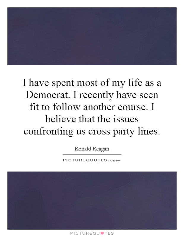 I have spent most of my life as a Democrat. I recently have seen fit to follow another course. I believe that the issues confronting us cross party lines Picture Quote #1