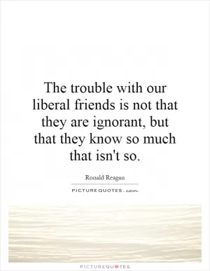 The trouble with our liberal friends is not that they are ignorant, but that they know so much that isn't so Picture Quote #1