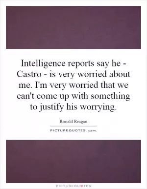 Intelligence reports say he - Castro - is very worried about me. I'm very worried that we can't come up with something to justify his worrying Picture Quote #1