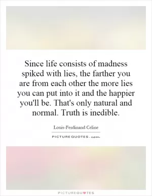 Since life consists of madness spiked with lies, the farther you are from each other the more lies you can put into it and the happier you'll be. That's only natural and normal. Truth is inedible Picture Quote #1