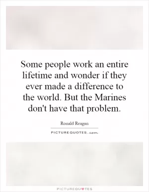 Some people work an entire lifetime and wonder if they ever made a difference to the world. But the Marines don't have that problem Picture Quote #1