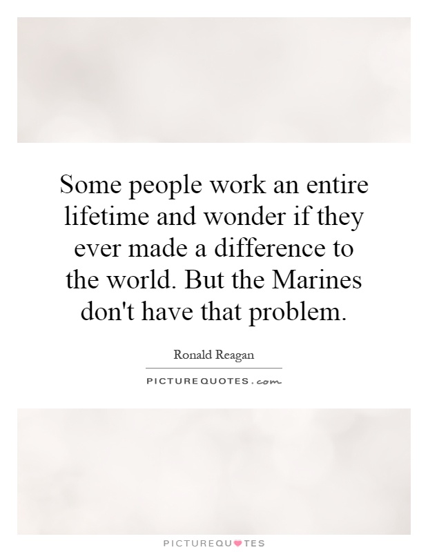 Some people work an entire lifetime and wonder if they ever made a difference to the world. But the Marines don't have that problem Picture Quote #1