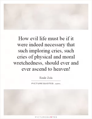 How evil life must be if it were indeed necessary that such imploring cries, such cries of physical and moral wretchedness, should ever and ever ascend to heaven! Picture Quote #1