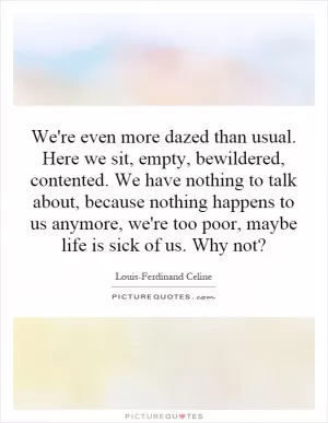 We're even more dazed than usual. Here we sit, empty, bewildered, contented. We have nothing to talk about, because nothing happens to us anymore, we're too poor, maybe life is sick of us. Why not? Picture Quote #1