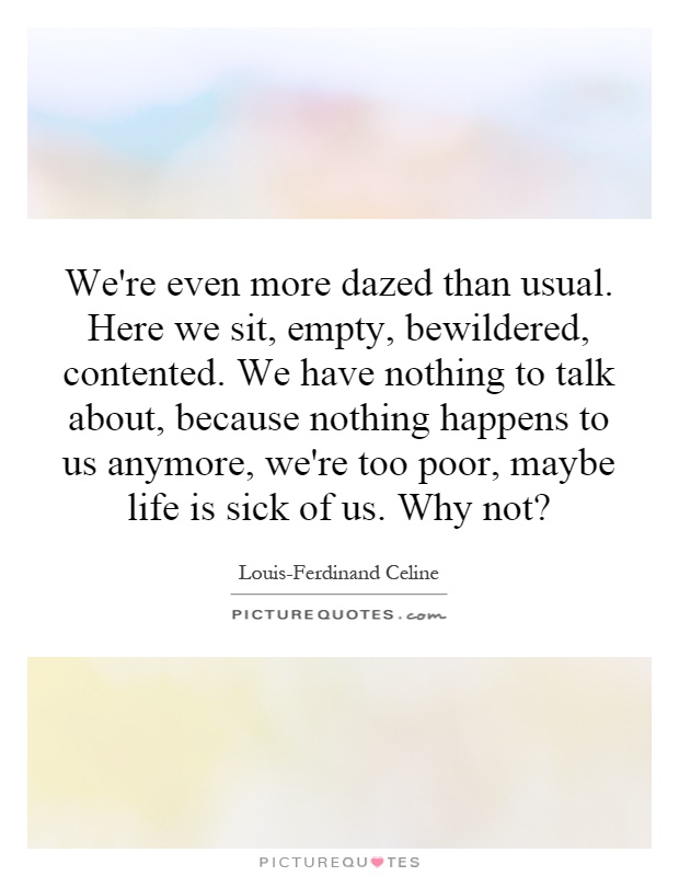We're even more dazed than usual. Here we sit, empty, bewildered, contented. We have nothing to talk about, because nothing happens to us anymore, we're too poor, maybe life is sick of us. Why not? Picture Quote #1