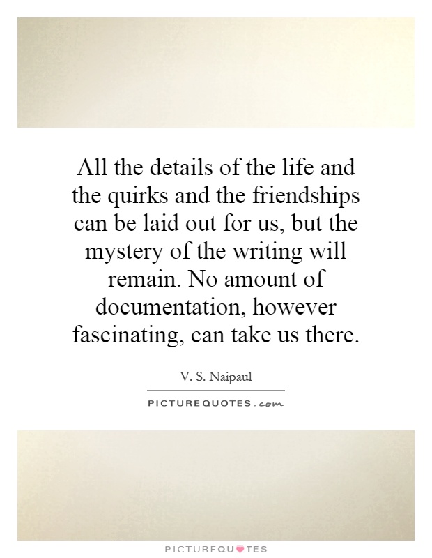 All the details of the life and the quirks and the friendships can be laid out for us, but the mystery of the writing will remain. No amount of documentation, however fascinating, can take us there Picture Quote #1