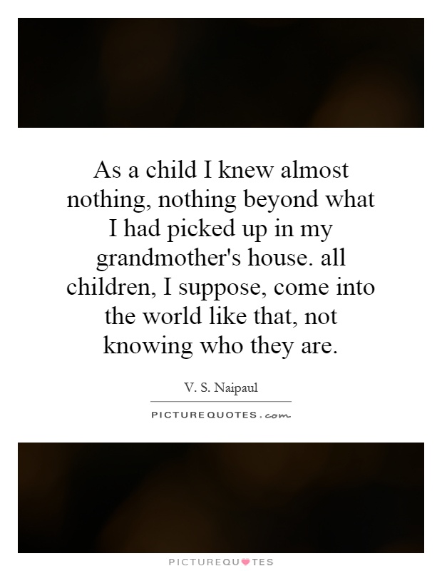 As a child I knew almost nothing, nothing beyond what I had picked up in my grandmother's house. all children, I suppose, come into the world like that, not knowing who they are Picture Quote #1