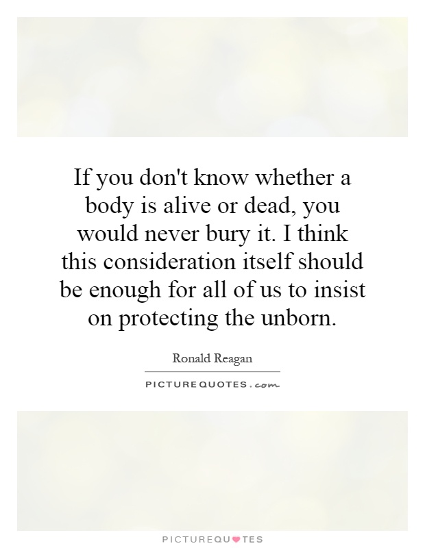 If you don't know whether a body is alive or dead, you would never bury it. I think this consideration itself should be enough for all of us to insist on protecting the unborn Picture Quote #1