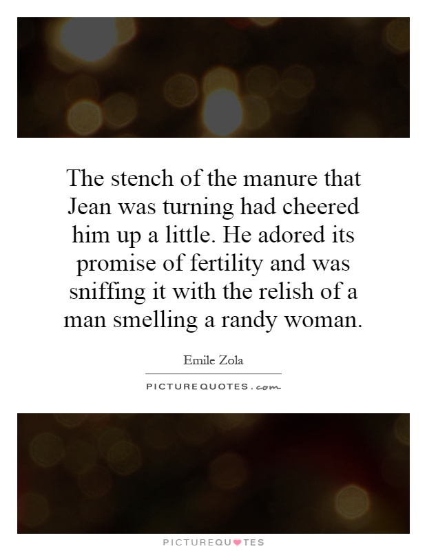 The stench of the manure that Jean was turning had cheered him up a little. He adored its promise of fertility and was sniffing it with the relish of a man smelling a randy woman Picture Quote #1