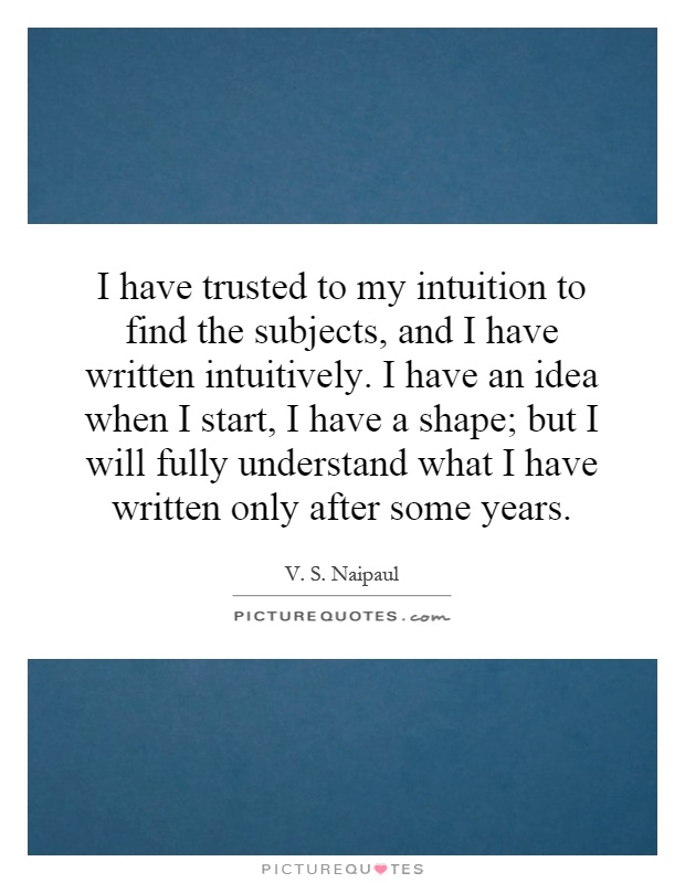 I have trusted to my intuition to find the subjects, and I have written intuitively. I have an idea when I start, I have a shape; but I will fully understand what I have written only after some years Picture Quote #1