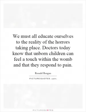 We must all educate ourselves to the reality of the horrors taking place. Doctors today know that unborn children can feel a touch within the womb and that they respond to pain Picture Quote #1