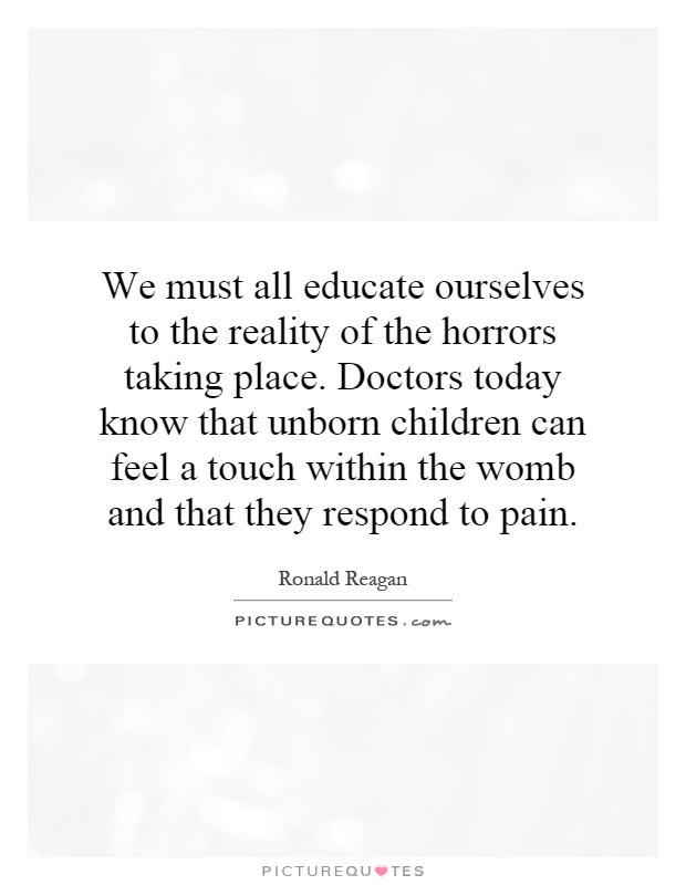 We must all educate ourselves to the reality of the horrors taking place. Doctors today know that unborn children can feel a touch within the womb and that they respond to pain Picture Quote #1
