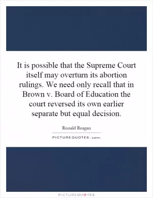 It is possible that the Supreme Court itself may overturn its abortion rulings. We need only recall that in Brown v. Board of Education the court reversed its own earlier separate but equal decision Picture Quote #1