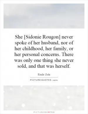 She [Sidonie Rougon] never spoke of her husband, nor of her childhood, her family, or her personal concerns. There was only one thing she never sold, and that was herself Picture Quote #1