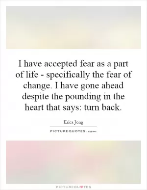 I have accepted fear as a part of life - specifically the fear of change. I have gone ahead despite the pounding in the heart that says: turn back Picture Quote #1