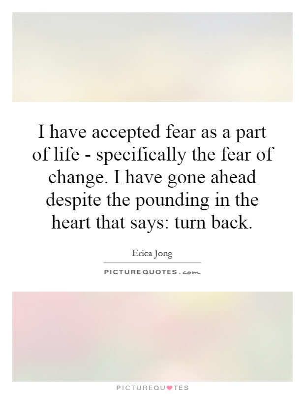 I have accepted fear as a part of life - specifically the fear of change. I have gone ahead despite the pounding in the heart that says: turn back Picture Quote #1